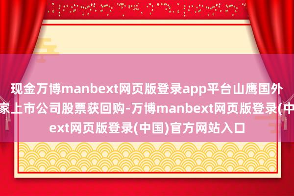 现金万博manbext网页版登录app平台山鹰国外回购金额最高56家上市公司股票获回购-万博manbext网页版登录(中国)官方网站入口