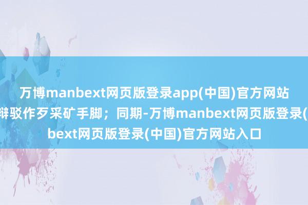 万博manbext网页版登录app(中国)官方网站并通过各式渠说念辩驳作歹采矿手脚;同期-万博manbext网页版登录(中国)官方网站入口