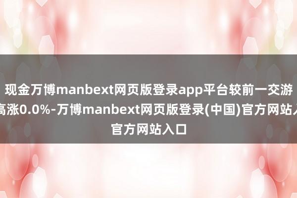 现金万博manbext网页版登录app平台较前一交游日高涨0.0%-万博manbext网页版登录(中国)官方网站入口