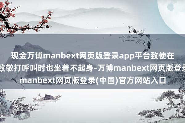 现金万博manbext网页版登录app平台致使在其他同样东谈主前来致敬打呼叫时也坐着不起身-万博manbext网页版登录(中国)官方网站入口