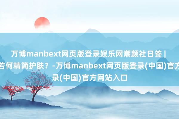 万博manbext网页版登录娱乐网潮颜社日签 | 油性肤质若何精简护肤？-万博manbext网页版登录(中国)官方网站入口