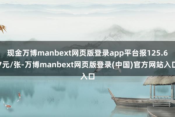 现金万博manbext网页版登录app平台报125.67元/张-万博manbext网页版登录(中国)官方网站入口