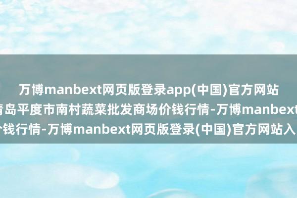 万博manbext网页版登录app(中国)官方网站2024年12月4日山东青岛平度市南村蔬菜批发商场价钱行情-万博manbext网页版登录(中国)官方网站入口