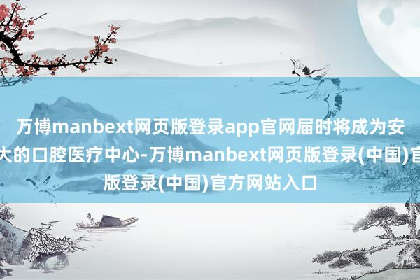 万博manbext网页版登录app官网届时将成为安徽省体量最大的口腔医疗中心-万博manbext网页版登录(中国)官方网站入口
