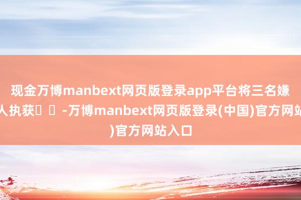 现金万博manbext网页版登录app平台将三名嫌疑男人执获-万博manbext网页版登录(中国)官方网站入口
