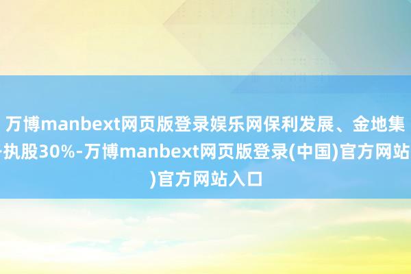 万博manbext网页版登录娱乐网保利发展、金地集团各执股30%-万博manbext网页版登录(中国)官方网站入口