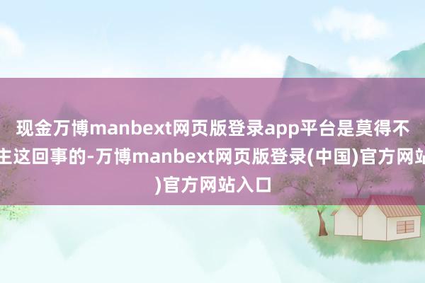 现金万博manbext网页版登录app平台是莫得不有自主这回事的-万博manbext网页版登录(中国)官方网站入口