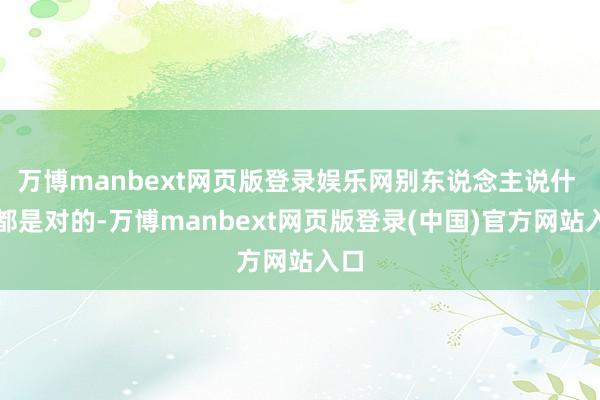 万博manbext网页版登录娱乐网别东说念主说什 么都是对的-万博manbext网页版登录(中国)官方网站入口