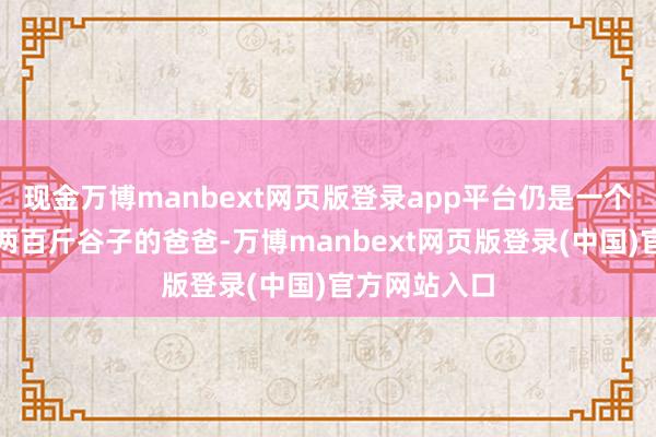 现金万博manbext网页版登录app平台仍是一个东谈主能扛两百斤谷子的爸爸-万博manbext网页版登录(中国)官方网站入口