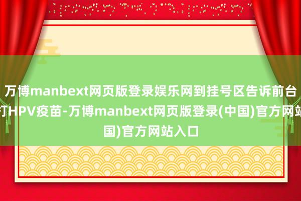 万博manbext网页版登录娱乐网到挂号区告诉前台你要打HPV疫苗-万博manbext网页版登录(中国)官方网站入口
