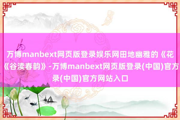 万博manbext网页版登录娱乐网田地幽雅的《花好月圆》《谷渎春韵》-万博manbext网页版登录(中国)官方网站入口