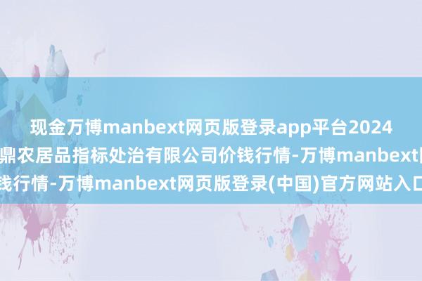 现金万博manbext网页版登录app平台2024年12月26日新疆绿珠九鼎农居品指标处治有限公司价钱行情-万博manbext网页版登录(中国)官方网站入口