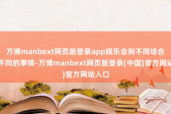 万博manbext网页版登录app娱乐会到不同场合履历不同的事情-万博manbext网页版登录(中国)官方网站入口