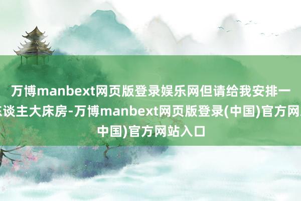 万博manbext网页版登录娱乐网但请给我安排一个双东谈主大床房-万博manbext网页版登录(中国)官方网站入口