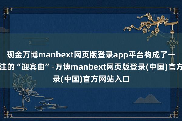 现金万博manbext网页版登录app平台构成了一首委宛眷注的“迎宾曲”-万博manbext网页版登录(中国)官方网站入口