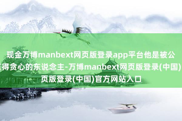 现金万博manbext网页版登录app平台他是被公共公认的最莫得贪心的东说念主-万博manbext网页版登录(中国)官方网站入口