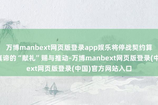 万博manbext网页版登录app娱乐将停战契约算作一份具有终点真谛的“献礼”赐与推动-万博manbext网页版登录(中国)官方网站入口