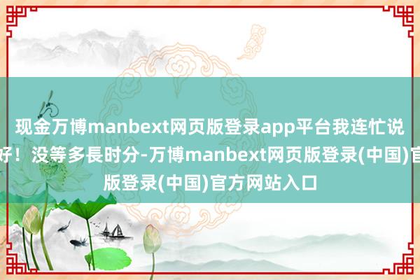 现金万博manbext网页版登录app平台我连忙说：好、好、好！没等多長时分-万博manbext网页版登录(中国)官方网站入口