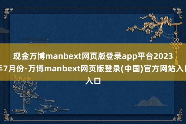 现金万博manbext网页版登录app平台　　2023年7月份-万博manbext网页版登录(中国)官方网站入口