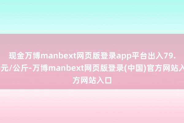 现金万博manbext网页版登录app平台出入79.00元/公斤-万博manbext网页版登录(中国)官方网站入口