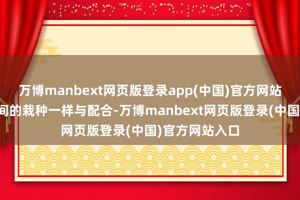 万博manbext网页版登录app(中国)官方网站也加强了各校间的栽种一样与配合-万博manbext网页版登录(中国)官方网站入口