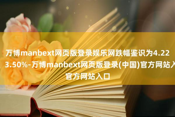 万博manbext网页版登录娱乐网跌幅鉴识为4.22%、3.50%-万博manbext网页版登录(中国)官方网站入口