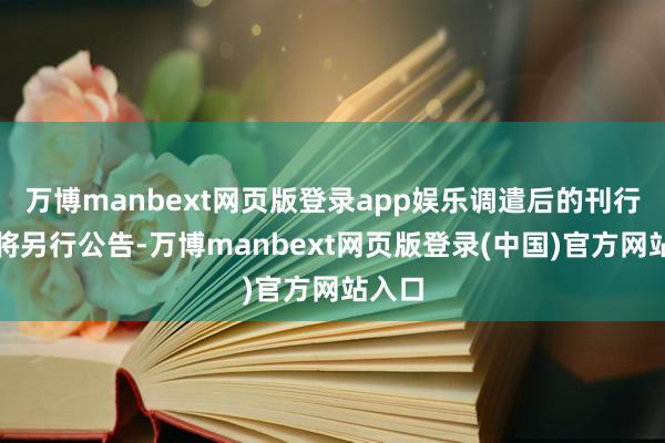 万博manbext网页版登录app娱乐调遣后的刊行安排将另行公告-万博manbext网页版登录(中国)官方网站入口