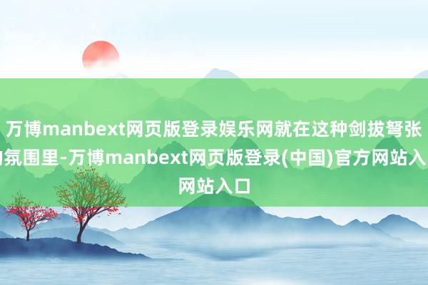 万博manbext网页版登录娱乐网就在这种剑拔弩张的氛围里-万博manbext网页版登录(中国)官方网站入口