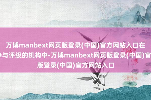 万博manbext网页版登录(中国)官方网站入口在通盘18家参与评级的机构中-万博manbext网页版登录(中国)官方网站入口