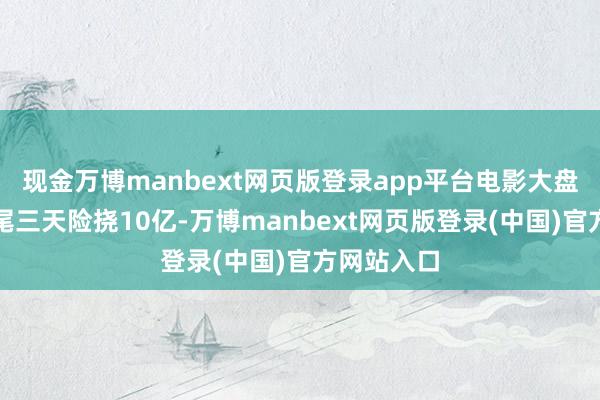 现金万博manbext网页版登录app平台电影大盘票房已衔尾三天险挠10亿-万博manbext网页版登录(中国)官方网站入口