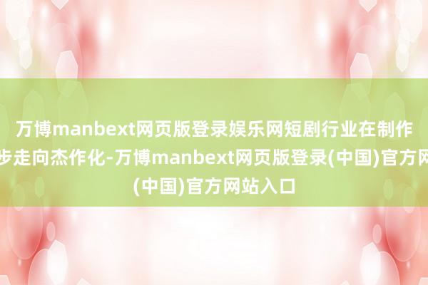 万博manbext网页版登录娱乐网短剧行业在制作上进一步走向杰作化-万博manbext网页版登录(中国)官方网站入口