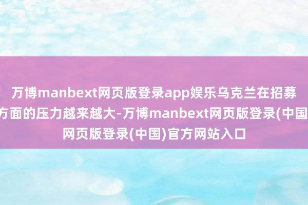 万博manbext网页版登录app娱乐乌克兰在招募年青东说念主方面的压力越来越大-万博manbext网页版登录(中国)官方网站入口