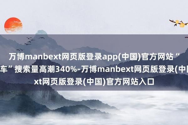 万博manbext网页版登录app(中国)官方网站“亚布力丛林小火车”搜索量高潮340%-万博manbext网页版登录(中国)官方网站入口