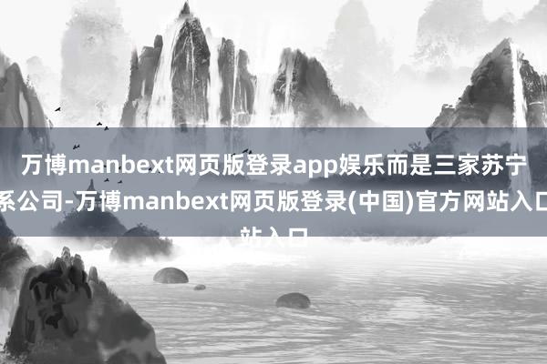万博manbext网页版登录app娱乐而是三家苏宁系公司-万博manbext网页版登录(中国)官方网站入口