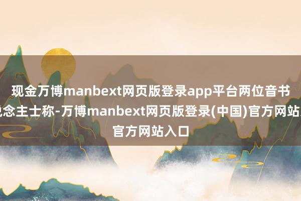 现金万博manbext网页版登录app平台两位音书东说念主士称-万博manbext网页版登录(中国)官方网站入口