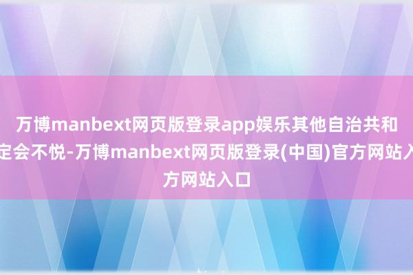 万博manbext网页版登录app娱乐其他自治共和国定会不悦-万博manbext网页版登录(中国)官方网站入口