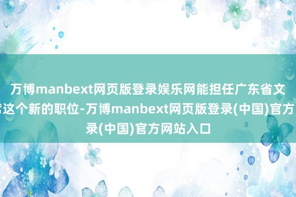 万博manbext网页版登录娱乐网能担任广东省文联副主席这个新的职位-万博manbext网页版登录(中国)官方网站入口
