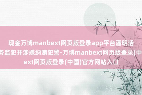 现金万博manbext网页版登录app平台潘明活动已组成严重职务监犯并涉嫌纳贿犯警-万博manbext网页版登录(中国)官方网站入口