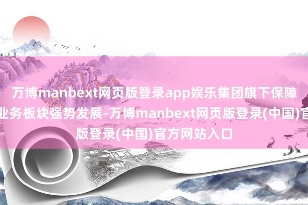 万博manbext网页版登录app娱乐集团旗下保障和物流两伟业务板块强势发展-万博manbext网页版登录(中国)官方网站入口