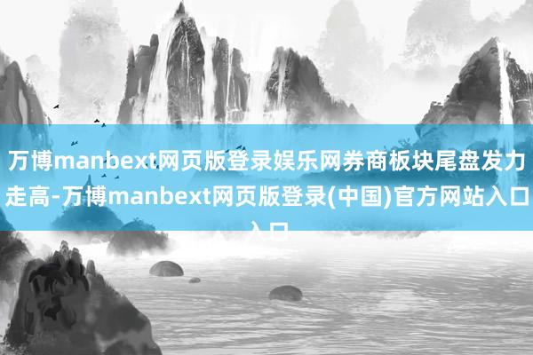 万博manbext网页版登录娱乐网券商板块尾盘发力走高-万博manbext网页版登录(中国)官方网站入口
