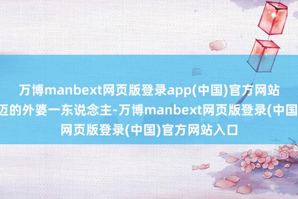 万博manbext网页版登录app(中国)官方网站而家中仅有老迈的外婆一东说念主-万博manbext网页版登录(中国)官方网站入口