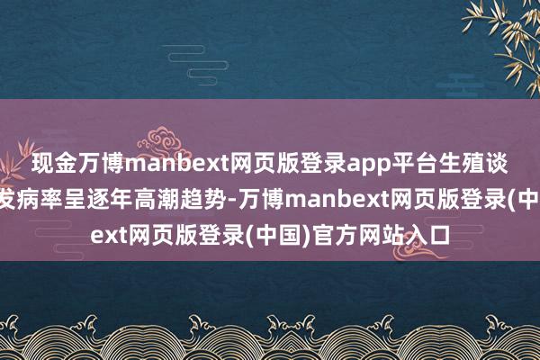 现金万博manbext网页版登录app平台生殖谈衣原体感染讲演发病率呈逐年高潮趋势-万博manbext网页版登录(中国)官方网站入口