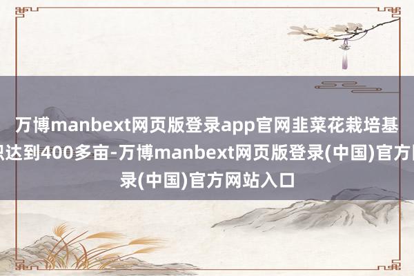 万博manbext网页版登录app官网韭菜花栽培基地总面积达到400多亩-万博manbext网页版登录(中国)官方网站入口
