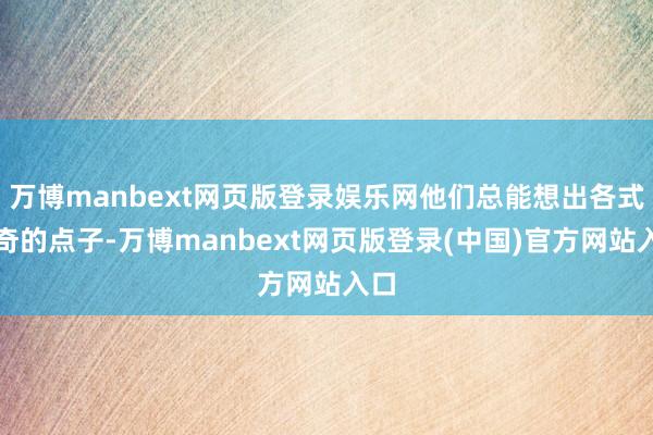 万博manbext网页版登录娱乐网他们总能想出各式新奇的点子-万博manbext网页版登录(中国)官方网站入口