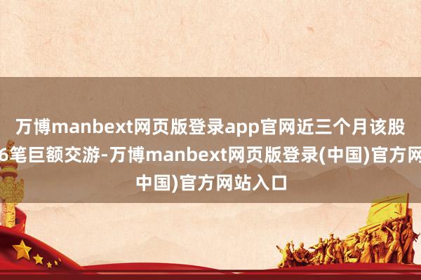万博manbext网页版登录app官网近三个月该股共发生6笔巨额交游-万博manbext网页版登录(中国)官方网站入口