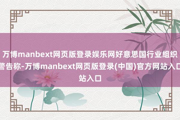 万博manbext网页版登录娱乐网好意思国行业组织警告称-万博manbext网页版登录(中国)官方网站入口