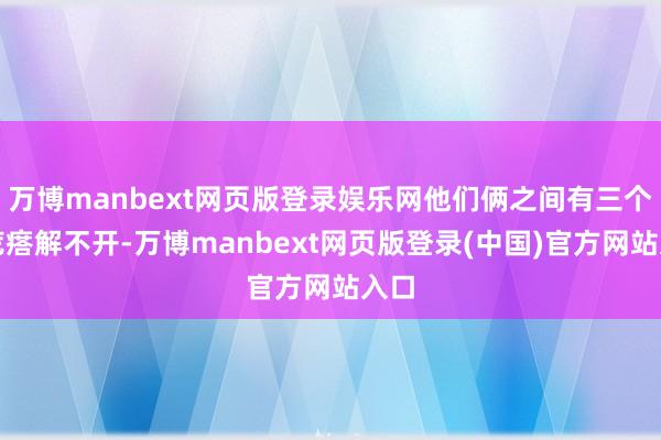 万博manbext网页版登录娱乐网他们俩之间有三个大疙瘩解不开-万博manbext网页版登录(中国)官方网站入口