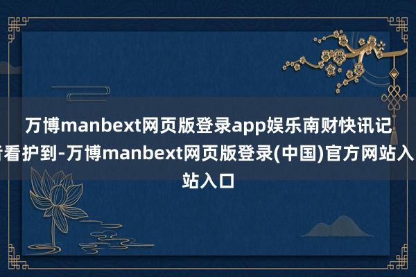 万博manbext网页版登录app娱乐　　南财快讯记者看护到-万博manbext网页版登录(中国)官方网站入口