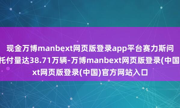 现金万博manbext网页版登录app平台赛力斯问界品牌全年总托付量达38.71万辆-万博manbext网页版登录(中国)官方网站入口