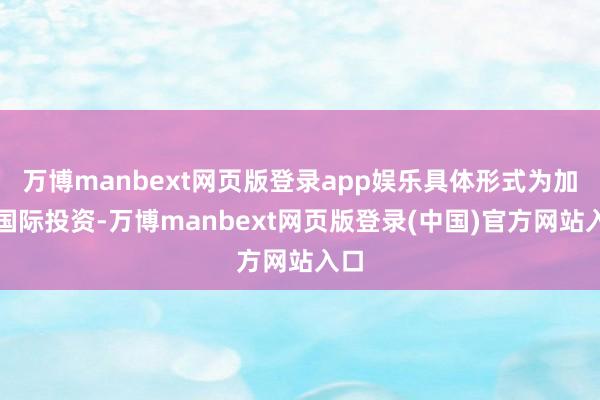 万博manbext网页版登录app娱乐具体形式为加大国际投资-万博manbext网页版登录(中国)官方网站入口